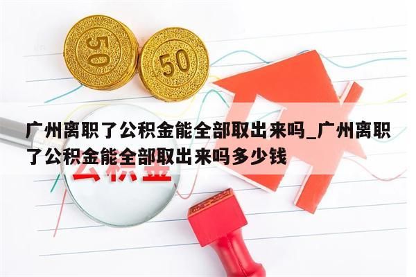 广州离职了公积金能全部取出来吗_广州离职了公积金能全部取出来吗多少钱