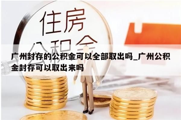 广州封存的公积金可以全部取出吗_广州公积金封存可以取出来吗